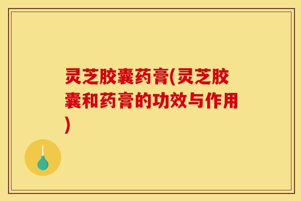 灵芝胶囊药膏(灵芝胶囊和药膏的功效与作用)