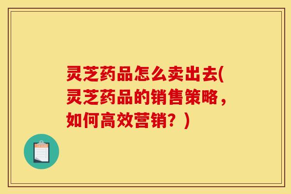 灵芝药品怎么卖出去(灵芝药品的销售策略，如何高效营销？)