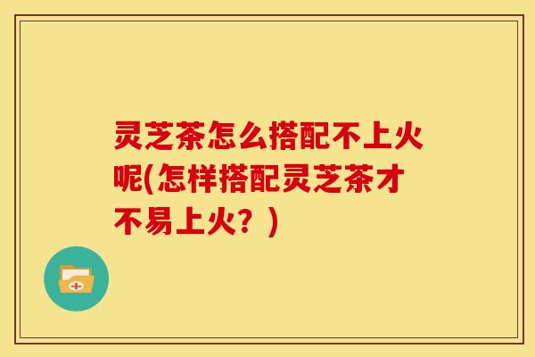 灵芝茶怎么搭配不上火呢(怎样搭配灵芝茶才不易上火?)