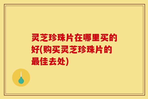 灵芝珍珠片在哪里买的好(购买灵芝珍珠片的最佳去处)
