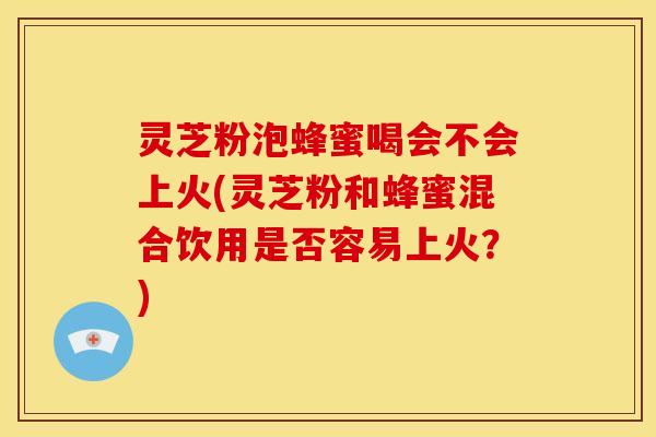 灵芝粉泡蜂蜜喝会不会上火(灵芝粉和蜂蜜混合饮用是否容易上火?)