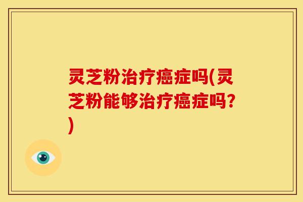灵芝粉治疗癌症吗(灵芝粉能够治疗癌症吗？)