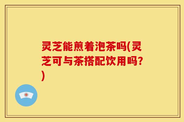 灵芝能煎着泡茶吗(灵芝可与茶搭配饮用吗?)