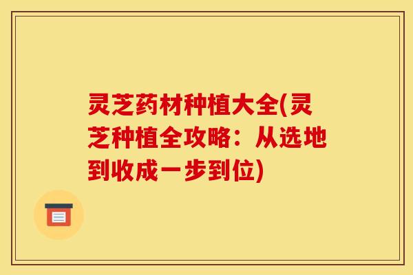 灵芝药材种植大全(灵芝种植全攻略:从选地到收成一步到位)