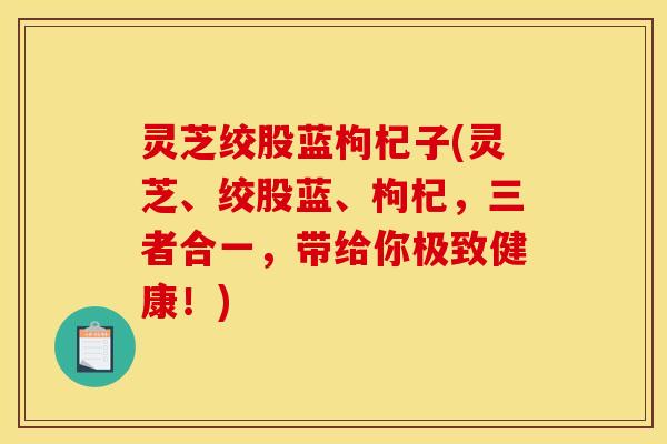 灵芝绞股蓝枸杞子(灵芝、绞股蓝、枸杞,三者合一,带给你极致健康!)