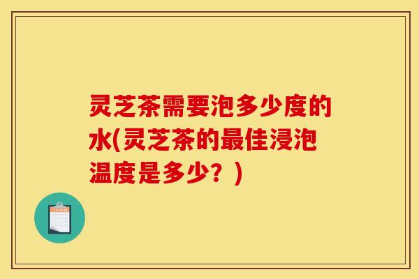 灵芝茶需要泡多少度的水(灵芝茶的最佳浸泡温度是多少?)