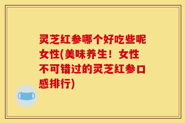 灵芝红参哪个好吃些呢女性(美味养生！女性不可错过的灵芝红参口感排行)