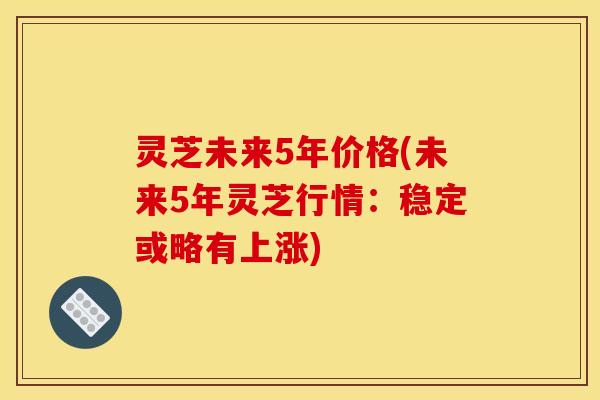 灵芝未来5年价格(未来5年灵芝行情：稳定或略有上涨)