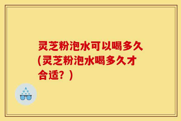 灵芝粉泡水可以喝多久(灵芝粉泡水喝多久才合适?)