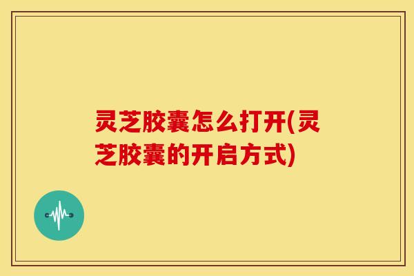 灵芝胶囊怎么打开(灵芝胶囊的开启方式)