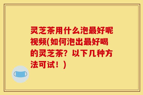 灵芝茶用什么泡最好呢视频(如何泡出最好喝的灵芝茶?以下几种方法可试!)