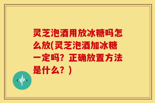 灵芝泡酒用放冰糖吗怎么放(灵芝泡酒加冰糖一定吗?正确放置方法是什么?)