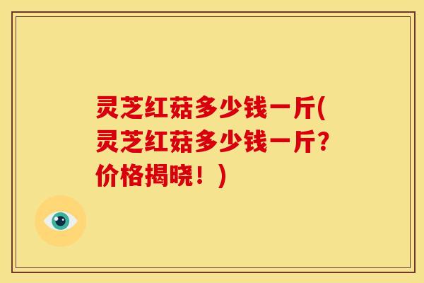 灵芝红菇多少钱一斤(灵芝红菇多少钱一斤?价格揭晓!)