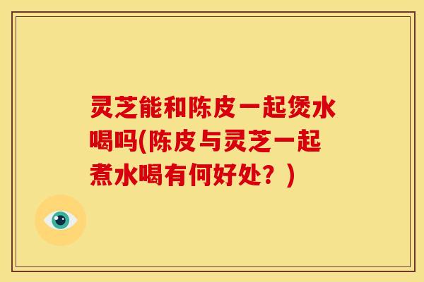 灵芝能和陈皮一起煲水喝吗(陈皮与灵芝一起煮水喝有何好处?)