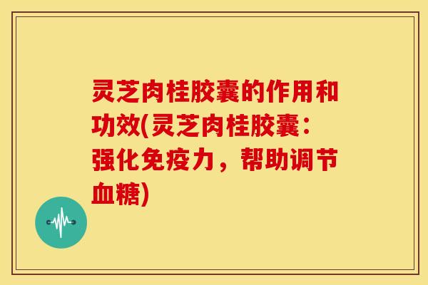 灵芝肉桂胶囊的作用和功效(灵芝肉桂胶囊：强化免疫力，帮助调节血糖)