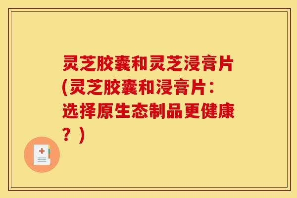 灵芝胶囊和灵芝浸膏片(灵芝胶囊和浸膏片：选择原生态制品更健康？)