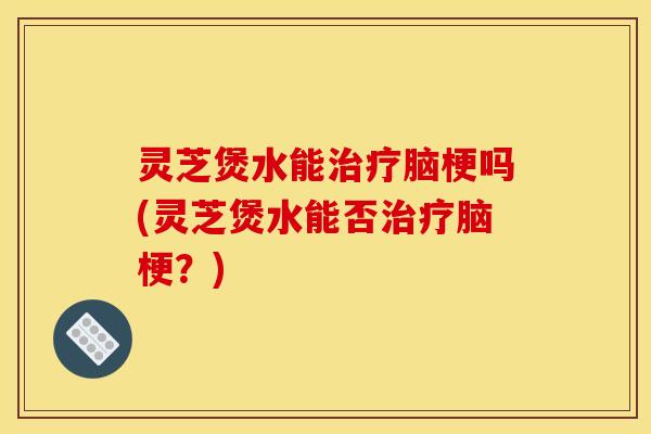 灵芝煲水能治疗脑梗吗(灵芝煲水能否治疗脑梗?)