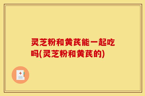 灵芝粉和黄芪能一起吃吗(灵芝粉和黄芪的)