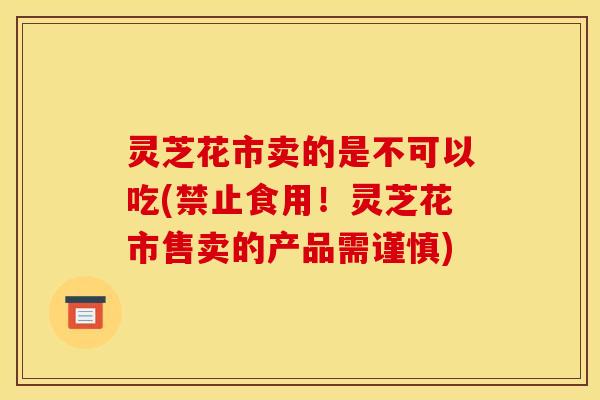 灵芝花市卖的是不可以吃(禁止食用!灵芝花市售卖的产品需谨慎)