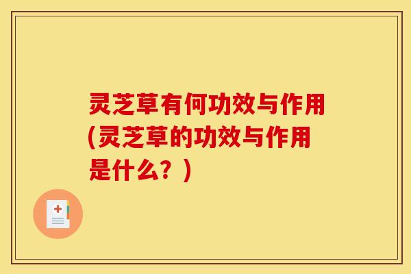灵芝草有何功效与作用(灵芝草的功效与作用是什么?)