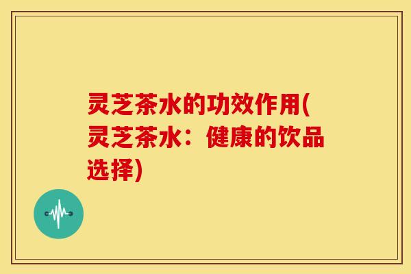 灵芝茶水的功效作用(灵芝茶水:健康的饮品选择)