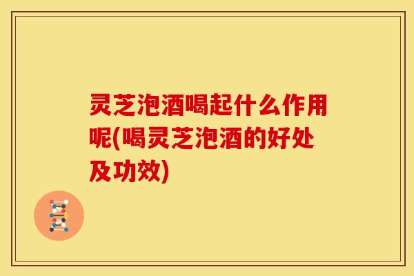 灵芝泡酒喝起什么作用呢(喝灵芝泡酒的好处及功效)