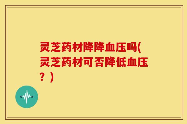 灵芝药材降降血压吗(灵芝药材可否降低血压？)