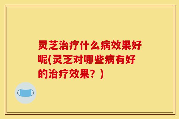 灵芝治疗什么病效果好呢(灵芝对哪些病有好的治疗效果？)
