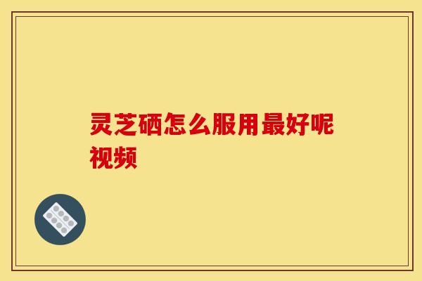 灵芝硒怎么服用最好呢视频