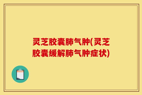 灵芝胶囊肺气肿(灵芝胶囊缓解肺气肿症状)