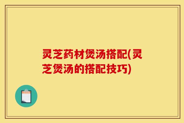 灵芝药材煲汤搭配(灵芝煲汤的搭配技巧)