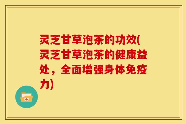 灵芝甘草泡茶的功效(灵芝甘草泡茶的健康益处,全面增强身体免疫力)