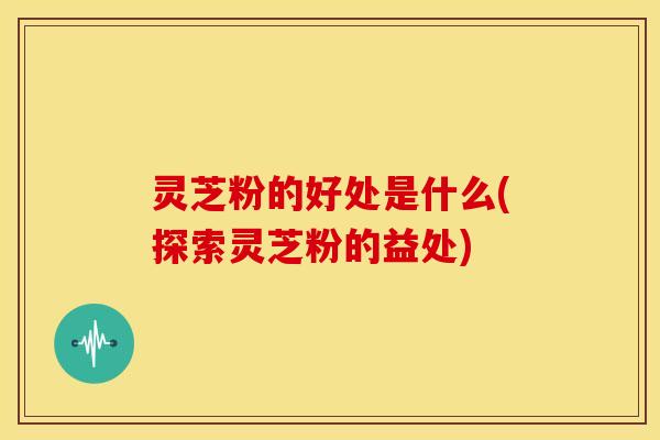 灵芝粉的好处是什么(探索灵芝粉的益处)