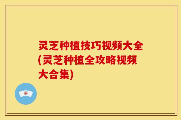 灵芝种植技巧视频大全(灵芝种植全攻略视频大合集)