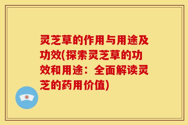 灵芝草的作用与用途及功效(探索灵芝草的功效和用途：全面解读灵芝的药用价值)