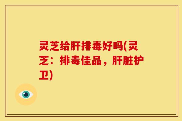 灵芝给肝排毒好吗(灵芝：排毒佳品，肝脏护卫)