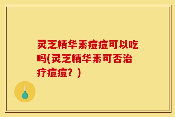 灵芝精华素痘痘可以吃吗(灵芝精华素可否治疗痘痘?)