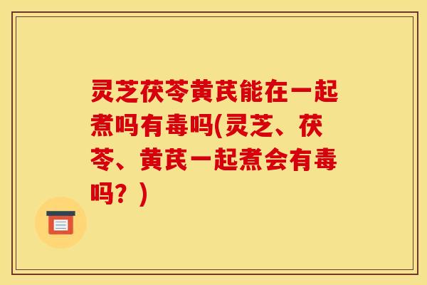 灵芝茯苓黄芪能在一起煮吗有毒吗(灵芝、茯苓、黄芪一起煮会有毒吗？)