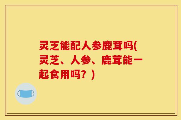 灵芝能配人参鹿茸吗(灵芝、人参、鹿茸能一起食用吗?)