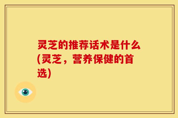 灵芝的推荐话术是什么(灵芝,营养保健的首选)