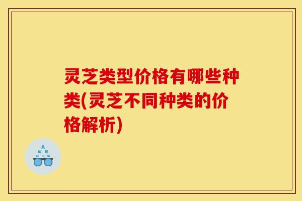 灵芝类型价格有哪些种类(灵芝不同种类的价格解析)