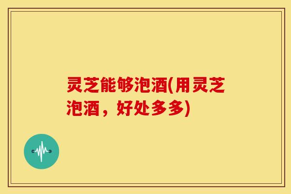 灵芝能够泡酒(用灵芝泡酒，好处多多)