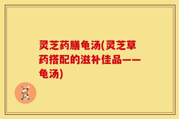 灵芝药膳龟汤(灵芝草药搭配的滋补佳品——龟汤)