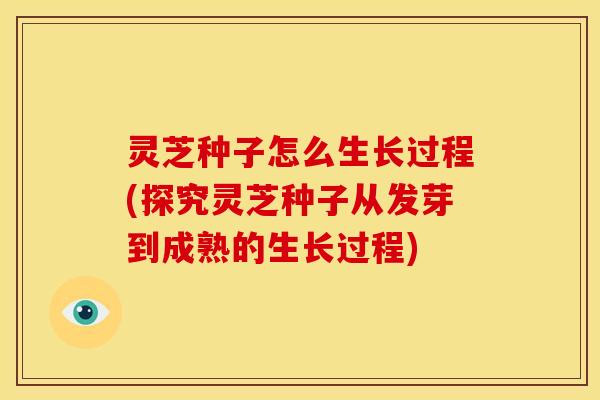灵芝种子怎么生长过程(探究灵芝种子从发芽到成熟的生长过程)