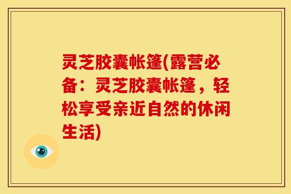 灵芝胶囊帐篷(露营必备:灵芝胶囊帐篷,轻松享受亲近自然的休闲生活)
