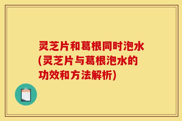 灵芝片和葛根同时泡水(灵芝片与葛根泡水的功效和方法解析)
