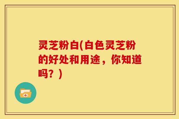 灵芝粉白(白色灵芝粉的好处和用途,你知道吗?)