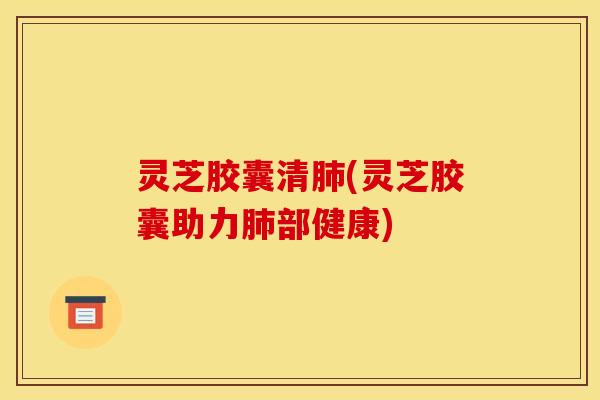 灵芝胶囊清肺(灵芝胶囊助力肺部健康)