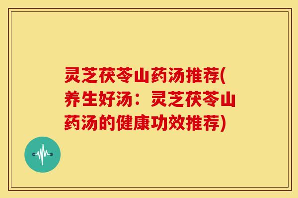 灵芝茯苓山药汤推荐(养生好汤:灵芝茯苓山药汤的健康功效推荐)