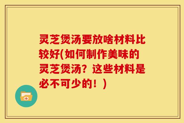 灵芝煲汤要放啥材料比较好(如何制作美味的灵芝煲汤？这些材料是必不可少的！)